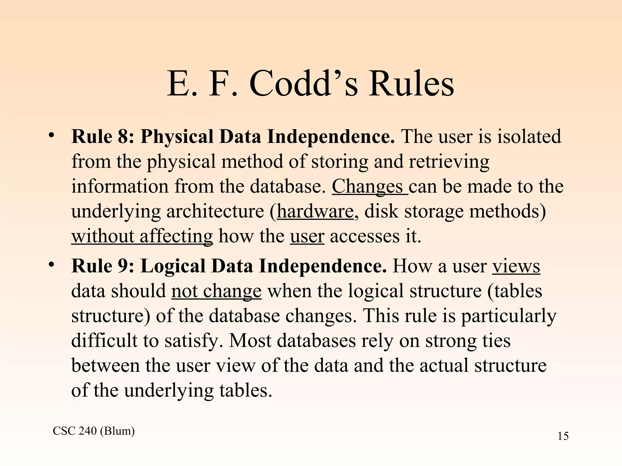 CSC 240 (Blum) 15
E. F. Codd’s Rules
• Rule 8: Physical Data Independence. The user is isolated
from the physical method of storing and retrieving
information from the database. Changes can be made to the
underlying architecture (hardware, disk storage methods)
without affecting how the user accesses it.
• Rule 9: Logical Data Independence. How a user views
data should not change when the logical structure (tables
structure) of the database changes. This rule is particularly
difficult to satisfy. Most databases rely on strong ties
between the user view of the data and the actual structure
of the underlying tables.
 