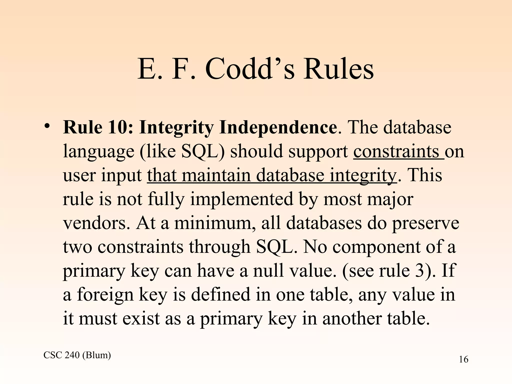 CSC 240 (Blum) 16
E. F. Codd’s Rules
• Rule 10: Integrity Independence. The database
language (like SQL) should support constraints on
user input that maintain database integrity. This
rule is not fully implemented by most major
vendors. At a minimum, all databases do preserve
two constraints through SQL. No component of a
primary key can have a null value. (see rule 3). If
a foreign key is defined in one table, any value in
it must exist as a primary key in another table.
 