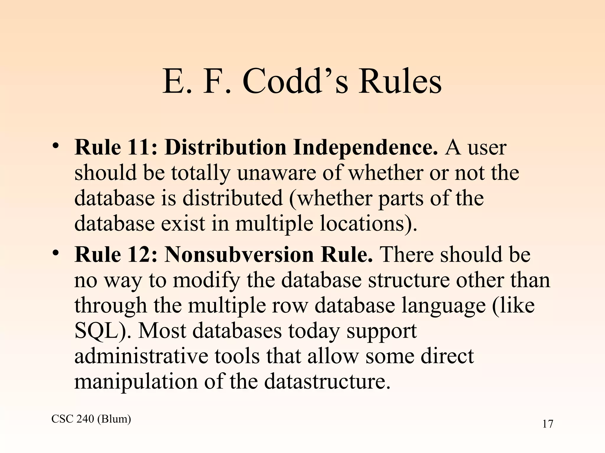 CSC 240 (Blum) 17
E. F. Codd’s Rules
• Rule 11: Distribution Independence. A user
should be totally unaware of whether or not the
database is distributed (whether parts of the
database exist in multiple locations).
• Rule 12: Nonsubversion Rule. There should be
no way to modify the database structure other than
through the multiple row database language (like
SQL). Most databases today support
administrative tools that allow some direct
manipulation of the datastructure.
 