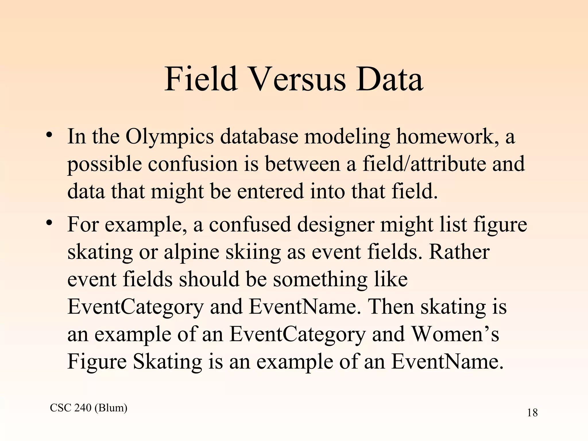 CSC 240 (Blum) 18
Field Versus Data
• In the Olympics database modeling homework, a
possible confusion is between a field/attribute and
data that might be entered into that field.
• For example, a confused designer might list figure
skating or alpine skiing as event fields. Rather
event fields should be something like
EventCategory and EventName. Then skating is
an example of an EventCategory and Women’s
Figure Skating is an example of an EventName.
 