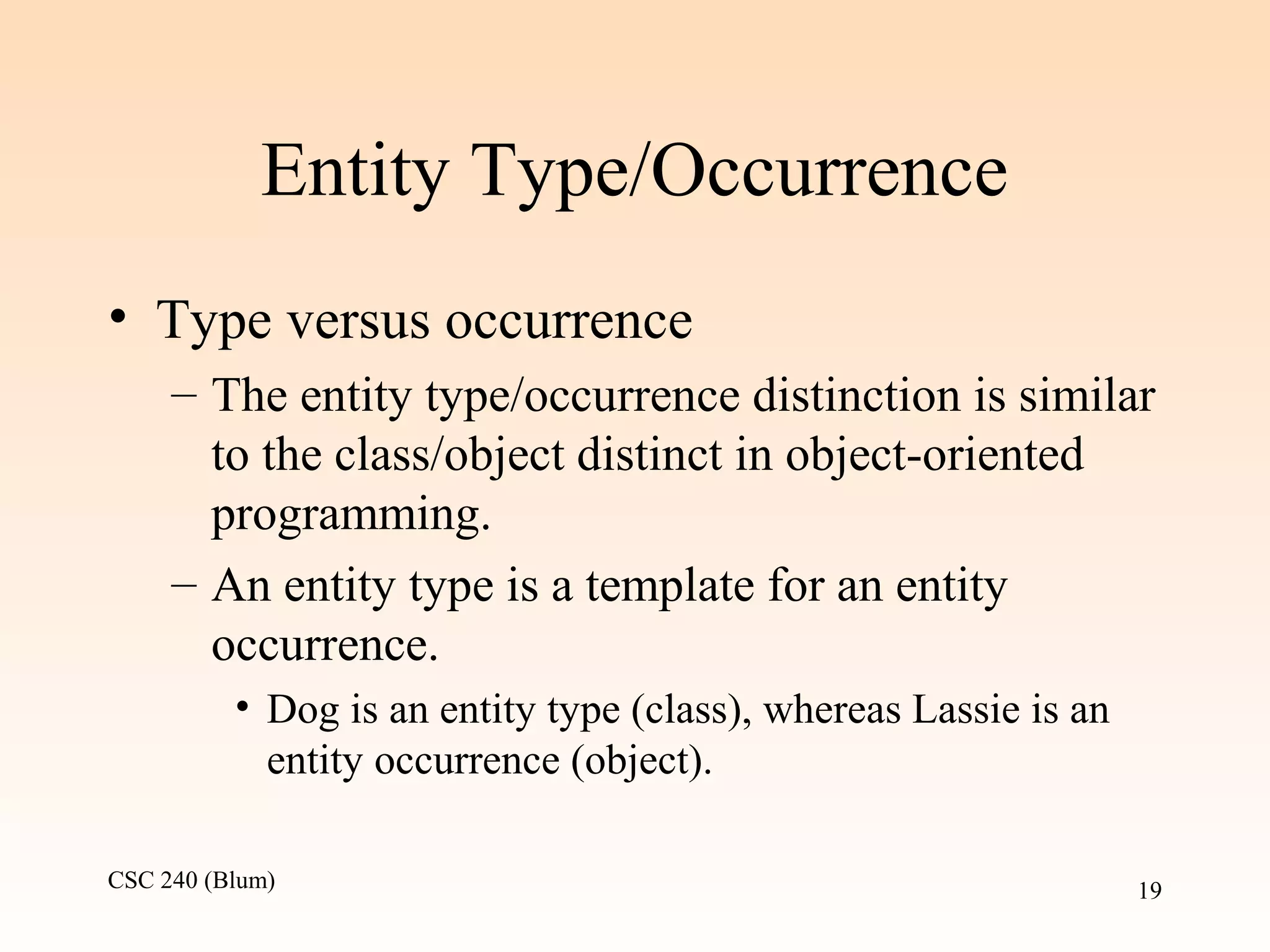 CSC 240 (Blum) 19
Entity Type/Occurrence
• Type versus occurrence
– The entity type/occurrence distinction is similar
to the class/object distinct in object-oriented
programming.
– An entity type is a template for an entity
occurrence.
• Dog is an entity type (class), whereas Lassie is an
entity occurrence (object).
 
