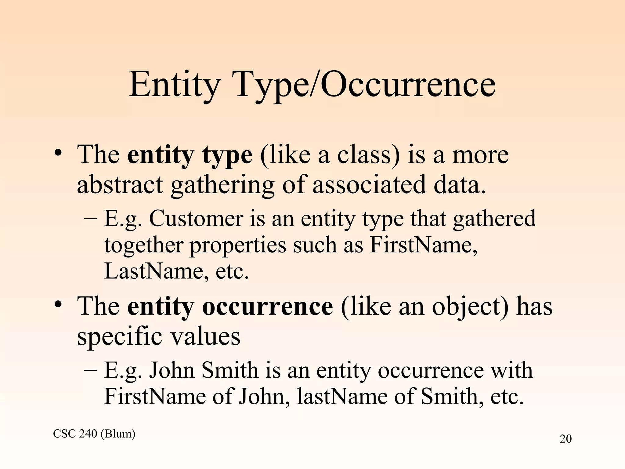 CSC 240 (Blum) 20
Entity Type/Occurrence
• The entity type (like a class) is a more
abstract gathering of associated data.
– E.g. Customer is an entity type that gathered
together properties such as FirstName,
LastName, etc.
• The entity occurrence (like an object) has
specific values
– E.g. John Smith is an entity occurrence with
FirstName of John, lastName of Smith, etc.
 