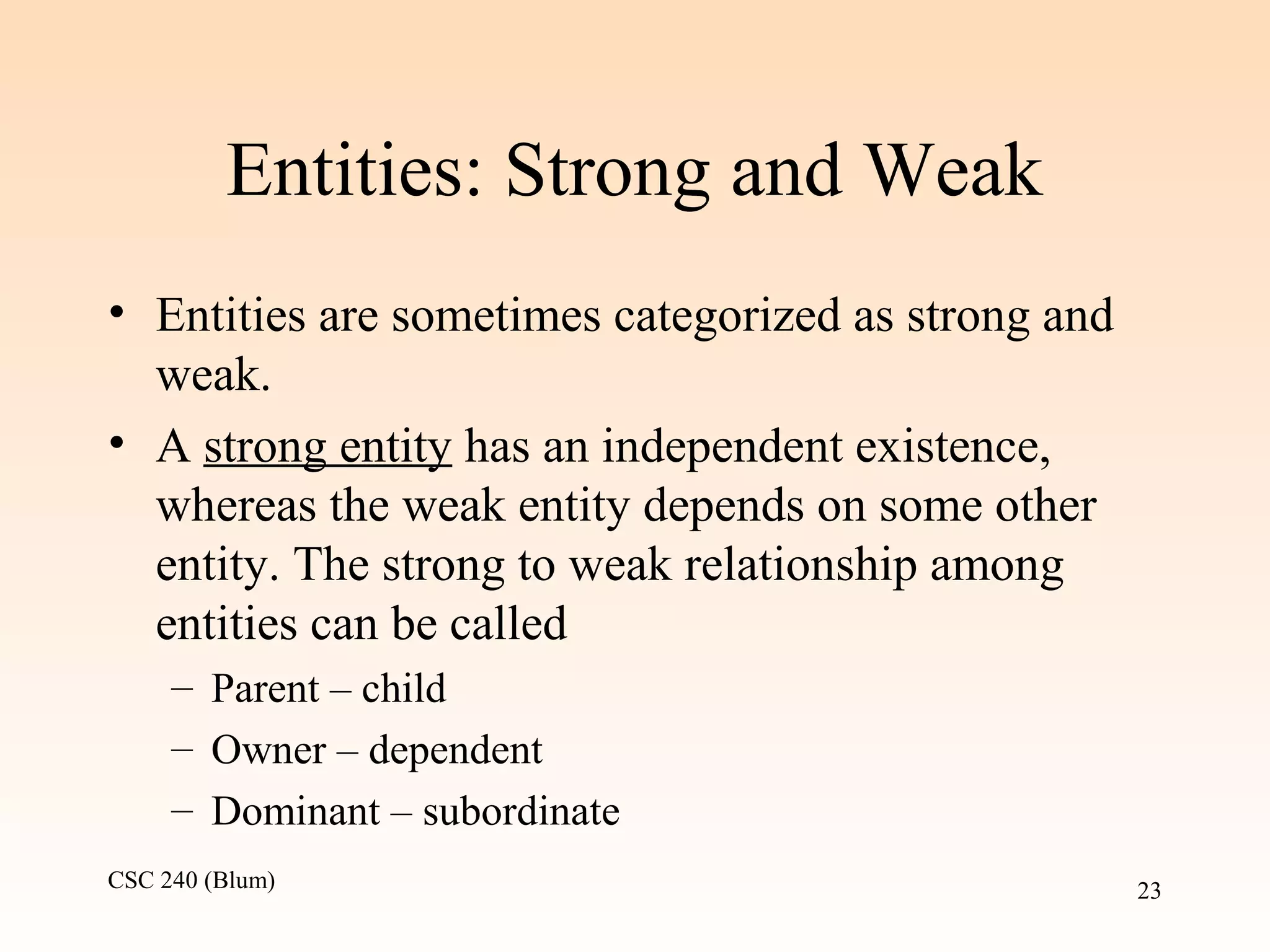 CSC 240 (Blum) 23
Entities: Strong and Weak
• Entities are sometimes categorized as strong and
weak.
• A strong entity has an independent existence,
whereas the weak entity depends on some other
entity. The strong to weak relationship among
entities can be called
– Parent – child
– Owner – dependent
– Dominant – subordinate
 