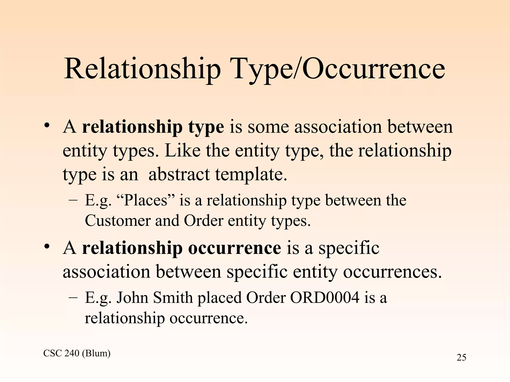 CSC 240 (Blum) 25
Relationship Type/Occurrence
• A relationship type is some association between
entity types. Like the entity type, the relationship
type is an abstract template.
– E.g. “Places” is a relationship type between the
Customer and Order entity types.
• A relationship occurrence is a specific
association between specific entity occurrences.
– E.g. John Smith placed Order ORD0004 is a
relationship occurrence.
 