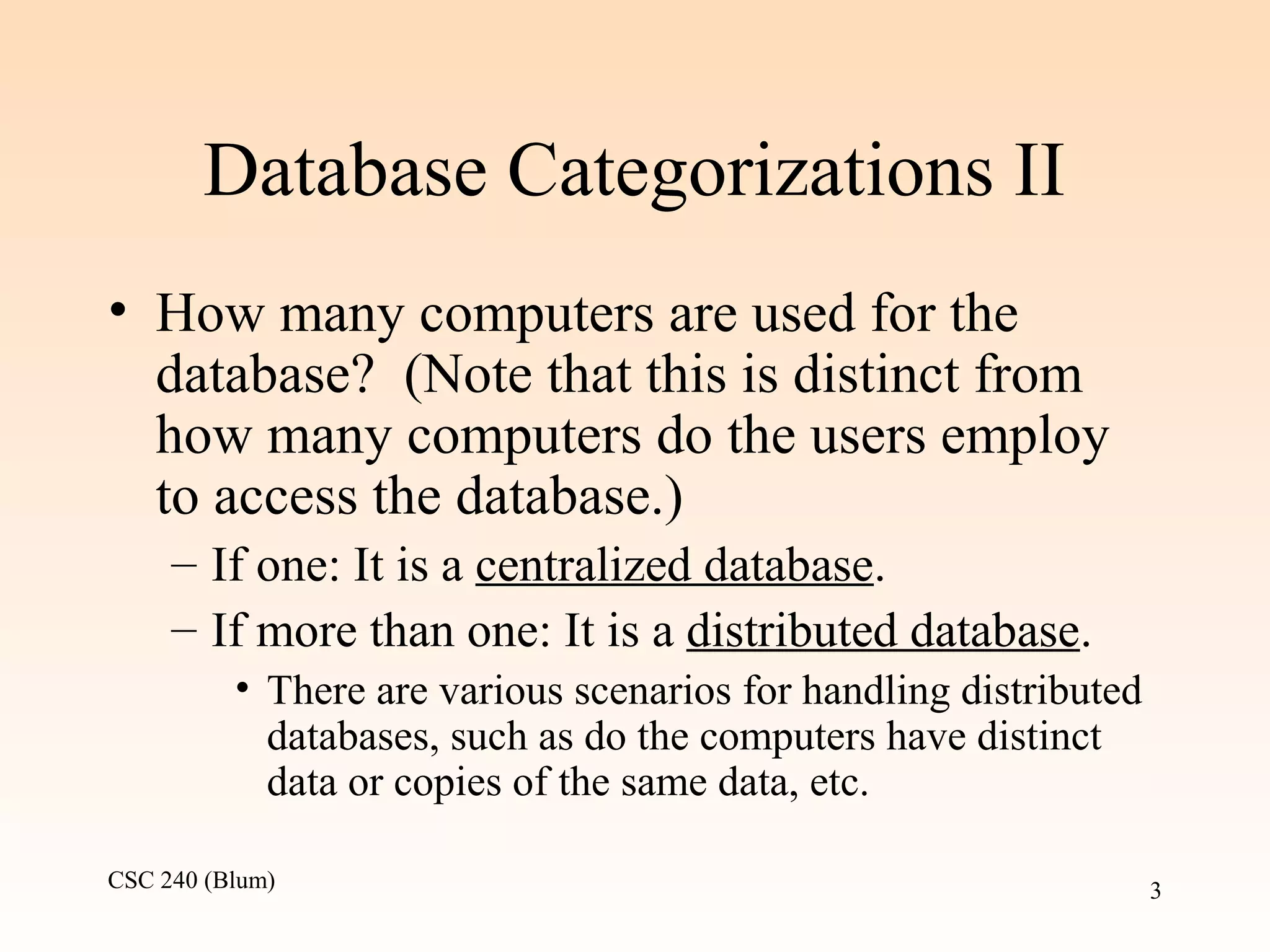 CSC 240 (Blum) 3
Database Categorizations II
• How many computers are used for the
database? (Note that this is distinct from
how many computers do the users employ
to access the database.)
– If one: It is a centralized database.
– If more than one: It is a distributed database.
• There are various scenarios for handling distributed
databases, such as do the computers have distinct
data or copies of the same data, etc.
 