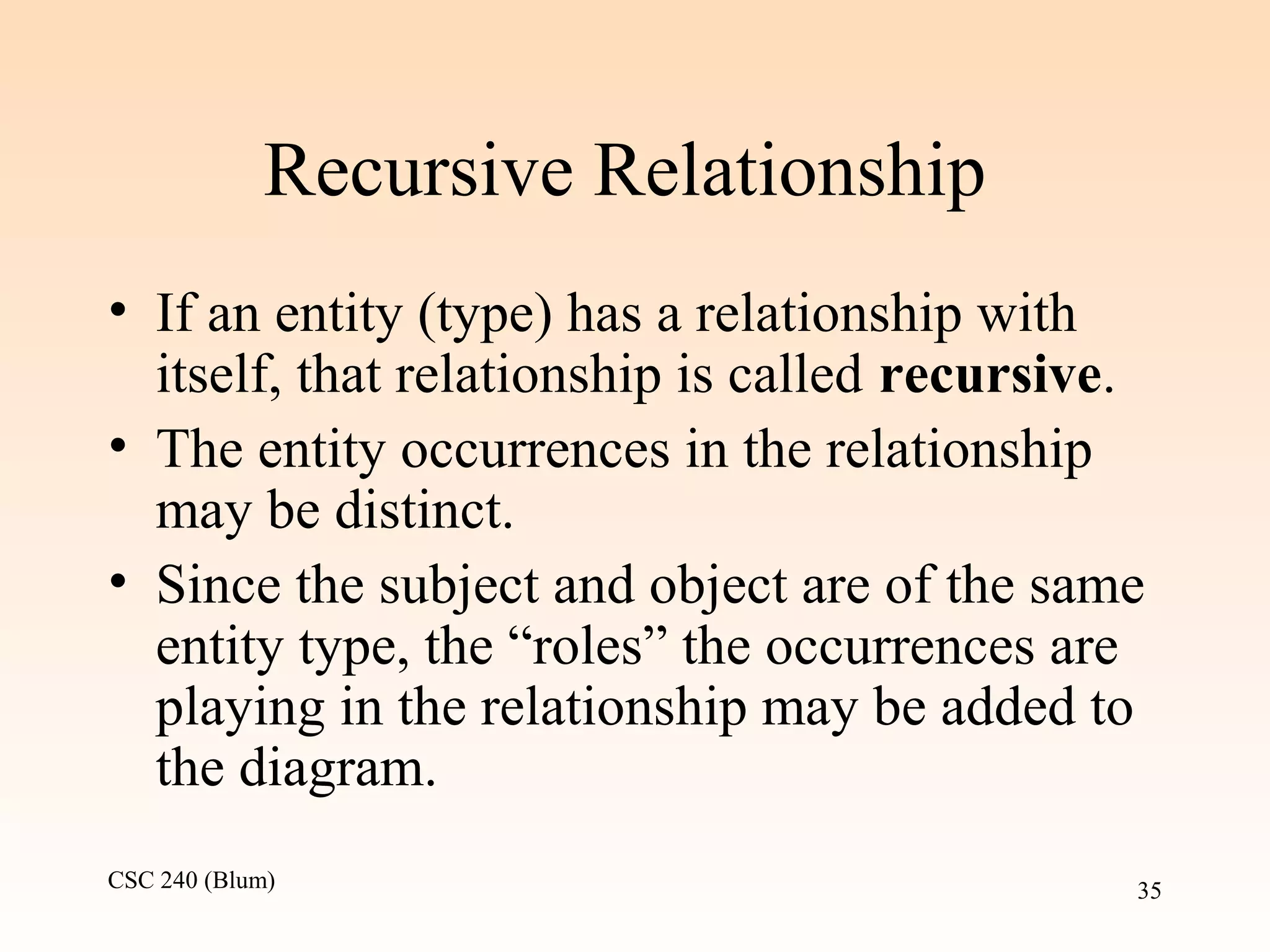 CSC 240 (Blum) 35
Recursive Relationship
• If an entity (type) has a relationship with
itself, that relationship is called recursive.
• The entity occurrences in the relationship
may be distinct.
• Since the subject and object are of the same
entity type, the “roles” the occurrences are
playing in the relationship may be added to
the diagram.
 
