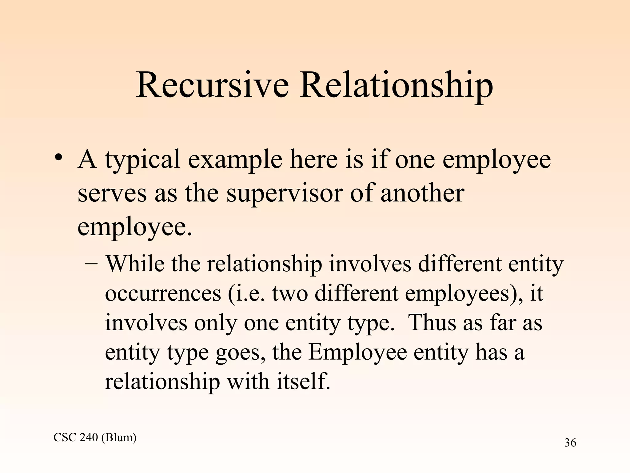 CSC 240 (Blum) 36
Recursive Relationship
• A typical example here is if one employee
serves as the supervisor of another
employee.
– While the relationship involves different entity
occurrences (i.e. two different employees), it
involves only one entity type. Thus as far as
entity type goes, the Employee entity has a
relationship with itself.
 