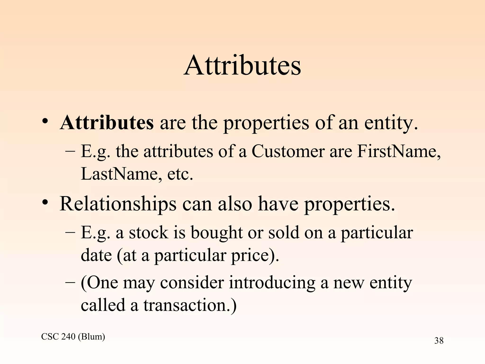 CSC 240 (Blum) 38
Attributes
• Attributes are the properties of an entity.
– E.g. the attributes of a Customer are FirstName,
LastName, etc.
• Relationships can also have properties.
– E.g. a stock is bought or sold on a particular
date (at a particular price).
– (One may consider introducing a new entity
called a transaction.)
 
