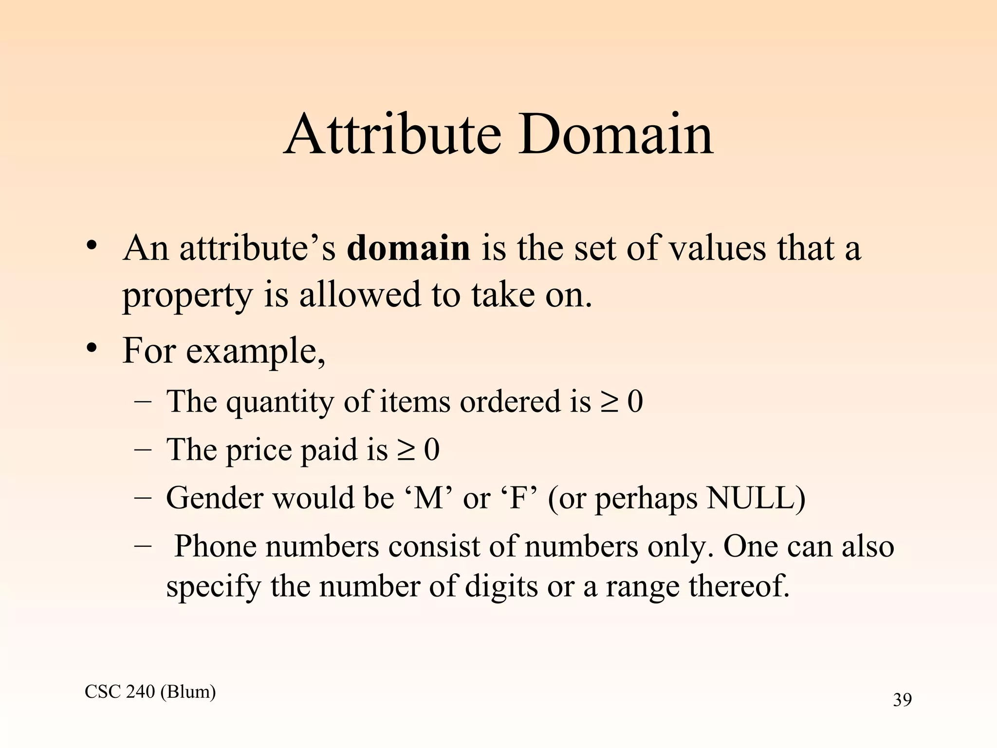 CSC 240 (Blum) 39
Attribute Domain
• An attribute’s domain is the set of values that a
property is allowed to take on.
• For example,
– The quantity of items ordered is ≥ 0
– The price paid is ≥ 0
– Gender would be ‘M’ or ‘F’ (or perhaps NULL)
– Phone numbers consist of numbers only. One can also
specify the number of digits or a range thereof.
 