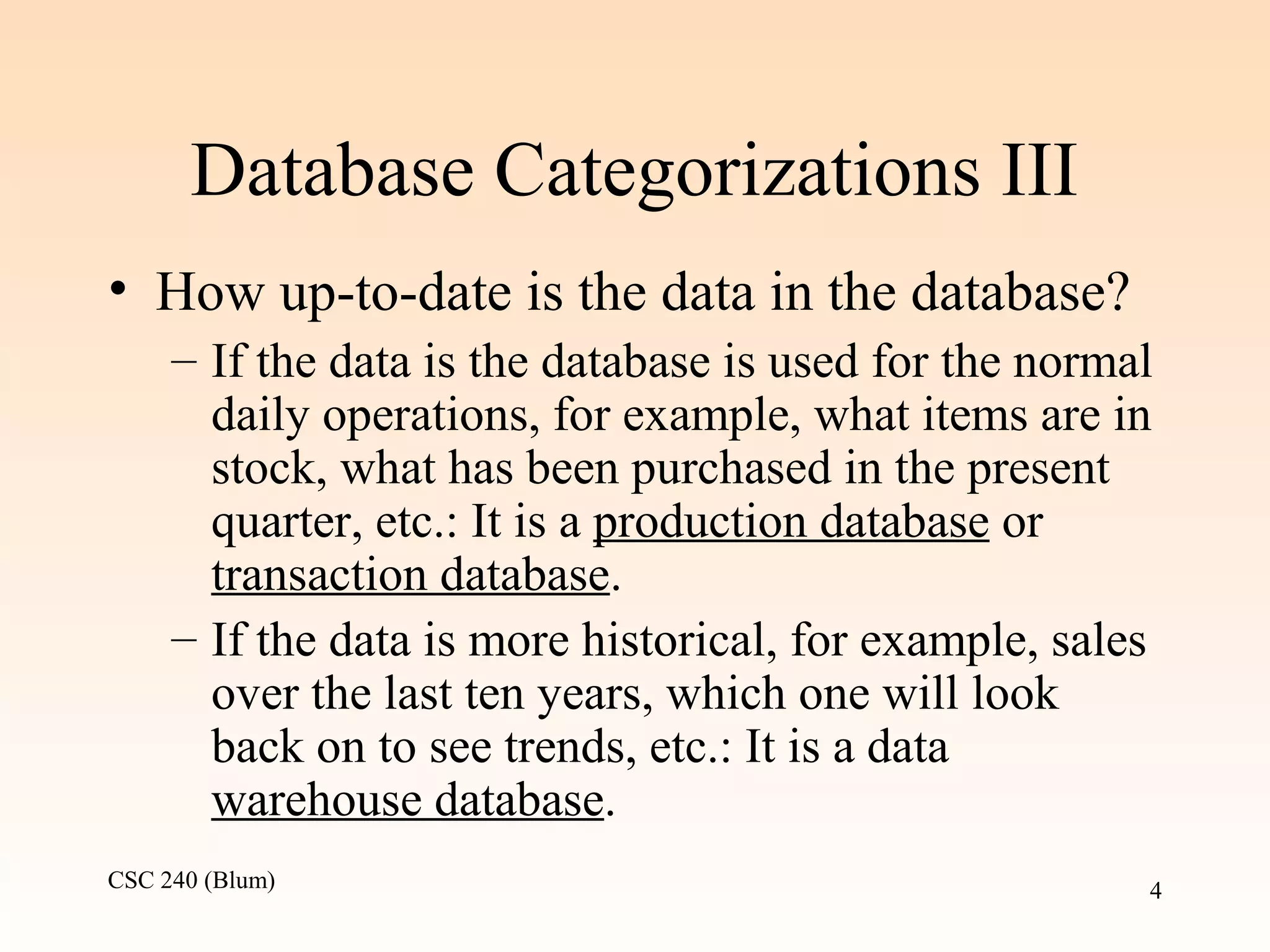 CSC 240 (Blum) 4
Database Categorizations III
• How up-to-date is the data in the database?
– If the data is the database is used for the normal
daily operations, for example, what items are in
stock, what has been purchased in the present
quarter, etc.: It is a production database or
transaction database.
– If the data is more historical, for example, sales
over the last ten years, which one will look
back on to see trends, etc.: It is a data
warehouse database.
 