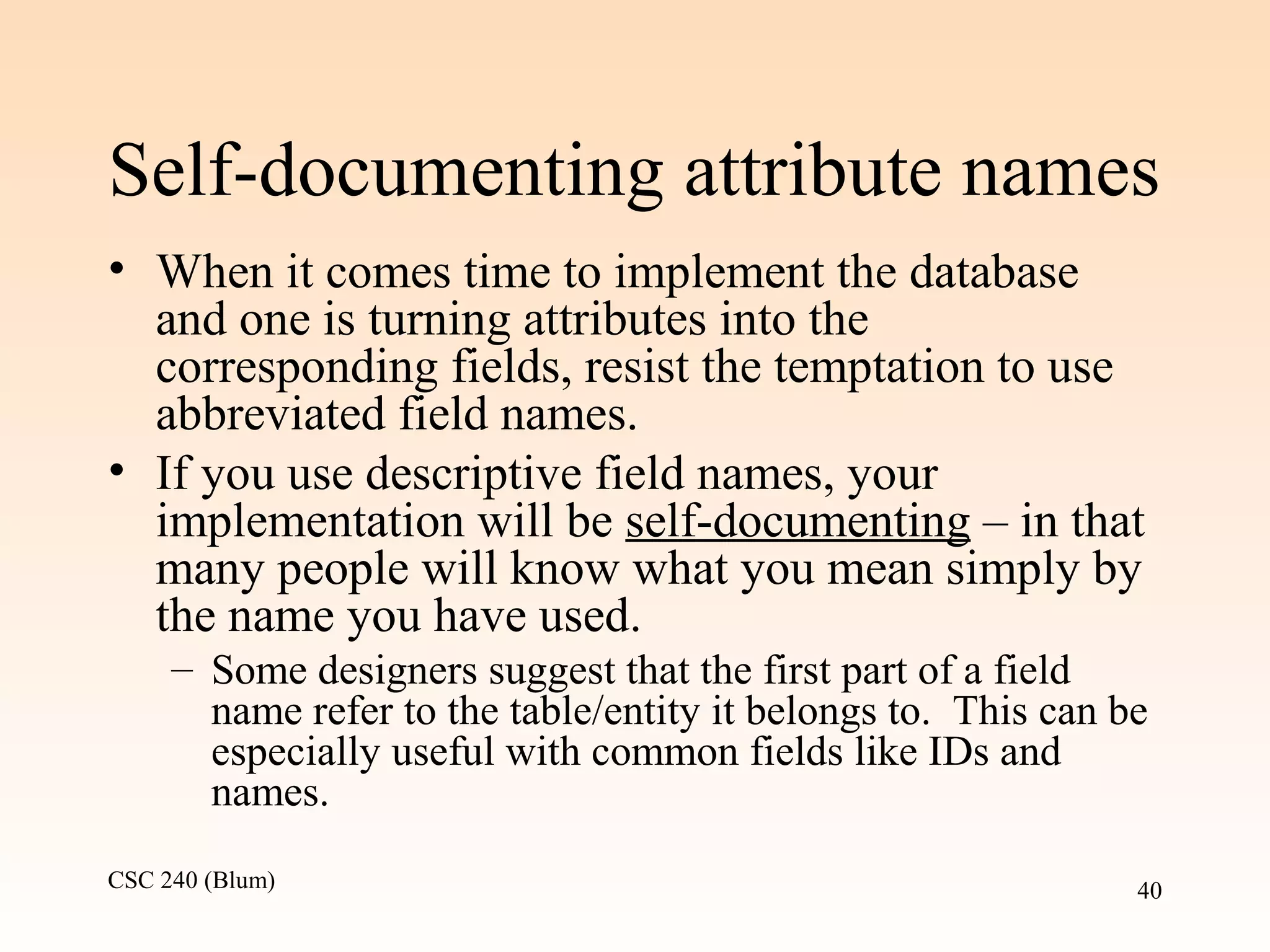 CSC 240 (Blum) 40
Self-documenting attribute names
• When it comes time to implement the database
and one is turning attributes into the
corresponding fields, resist the temptation to use
abbreviated field names.
• If you use descriptive field names, your
implementation will be self-documenting – in that
many people will know what you mean simply by
the name you have used.
– Some designers suggest that the first part of a field
name refer to the table/entity it belongs to. This can be
especially useful with common fields like IDs and
names.
 