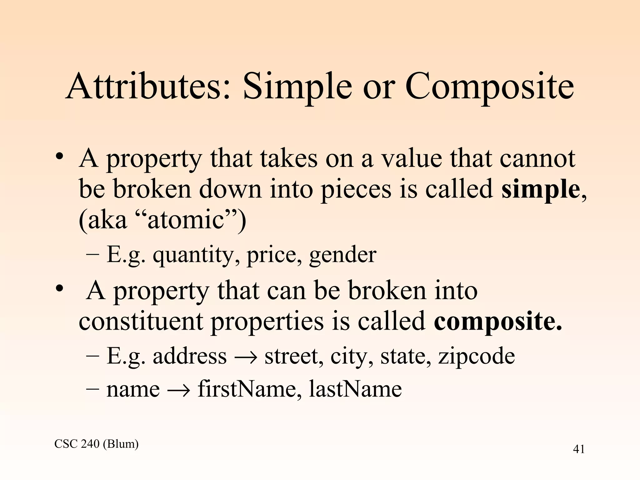 CSC 240 (Blum) 41
Attributes: Simple or Composite
• A property that takes on a value that cannot
be broken down into pieces is called simple,
(aka “atomic”)
– E.g. quantity, price, gender
• A property that can be broken into
constituent properties is called composite.
– E.g. address → street, city, state, zipcode
– name → firstName, lastName
 