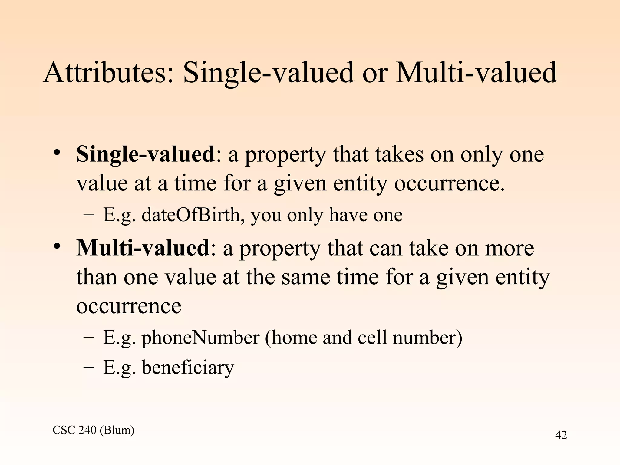 CSC 240 (Blum) 42
Attributes: Single-valued or Multi-valued
• Single-valued: a property that takes on only one
value at a time for a given entity occurrence.
– E.g. dateOfBirth, you only have one
• Multi-valued: a property that can take on more
than one value at the same time for a given entity
occurrence
– E.g. phoneNumber (home and cell number)
– E.g. beneficiary
 