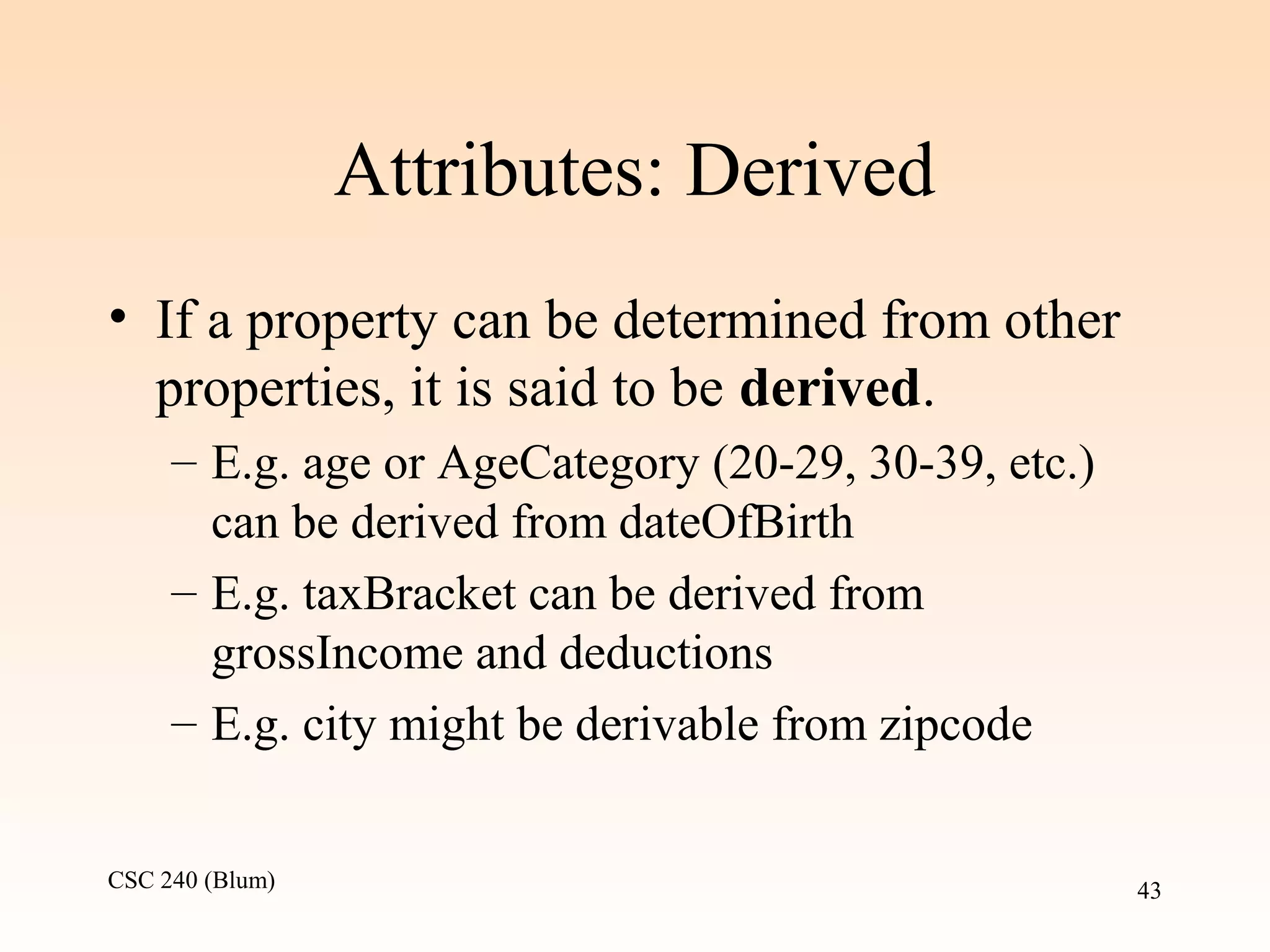 CSC 240 (Blum) 43
Attributes: Derived
• If a property can be determined from other
properties, it is said to be derived.
– E.g. age or AgeCategory (20-29, 30-39, etc.)
can be derived from dateOfBirth
– E.g. taxBracket can be derived from
grossIncome and deductions
– E.g. city might be derivable from zipcode
 