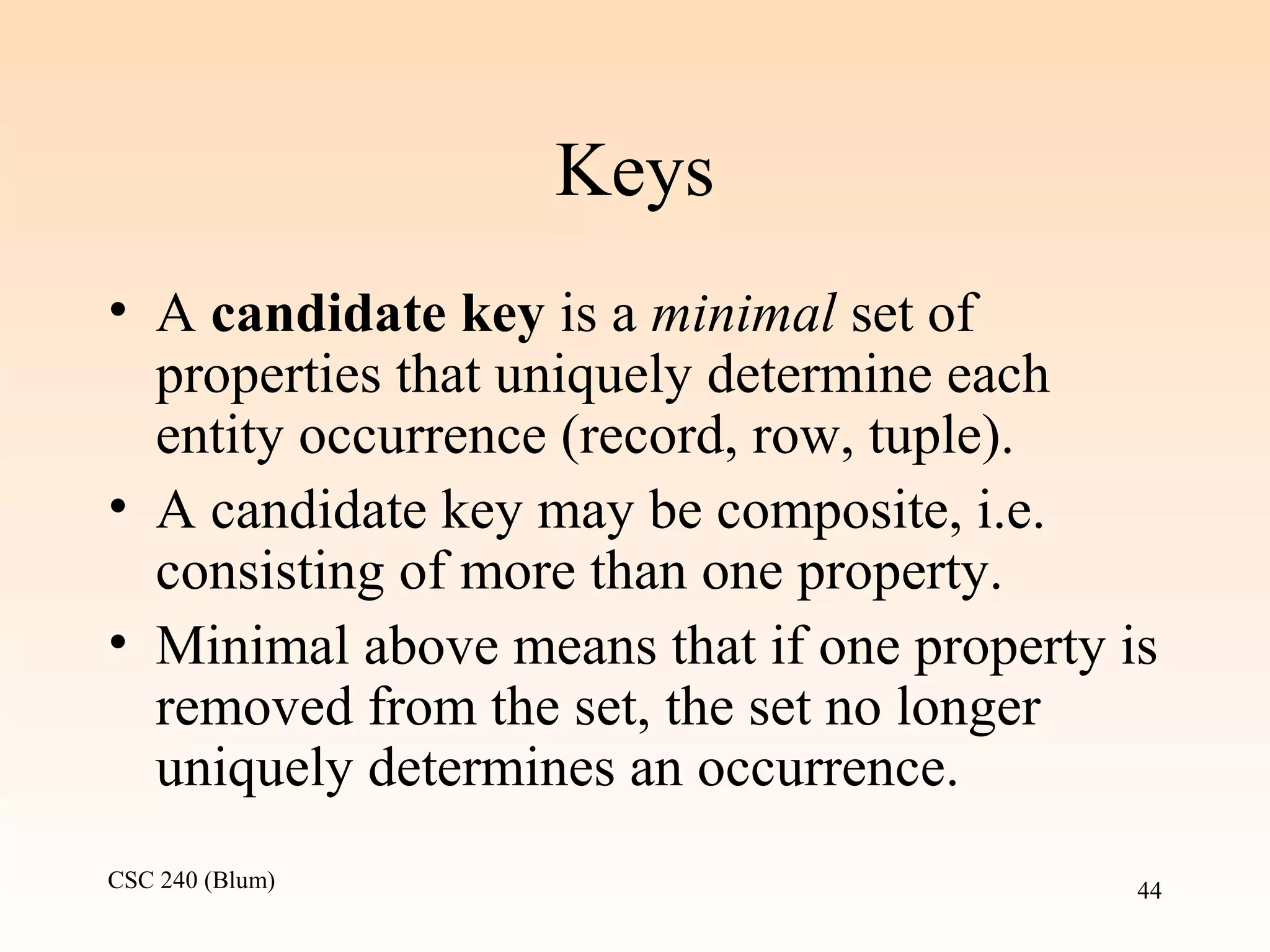 CSC 240 (Blum) 44
Keys
• A candidate key is a minimal set of
properties that uniquely determine each
entity occurrence (record, row, tuple).
• A candidate key may be composite, i.e.
consisting of more than one property.
• Minimal above means that if one property is
removed from the set, the set no longer
uniquely determines an occurrence.
 