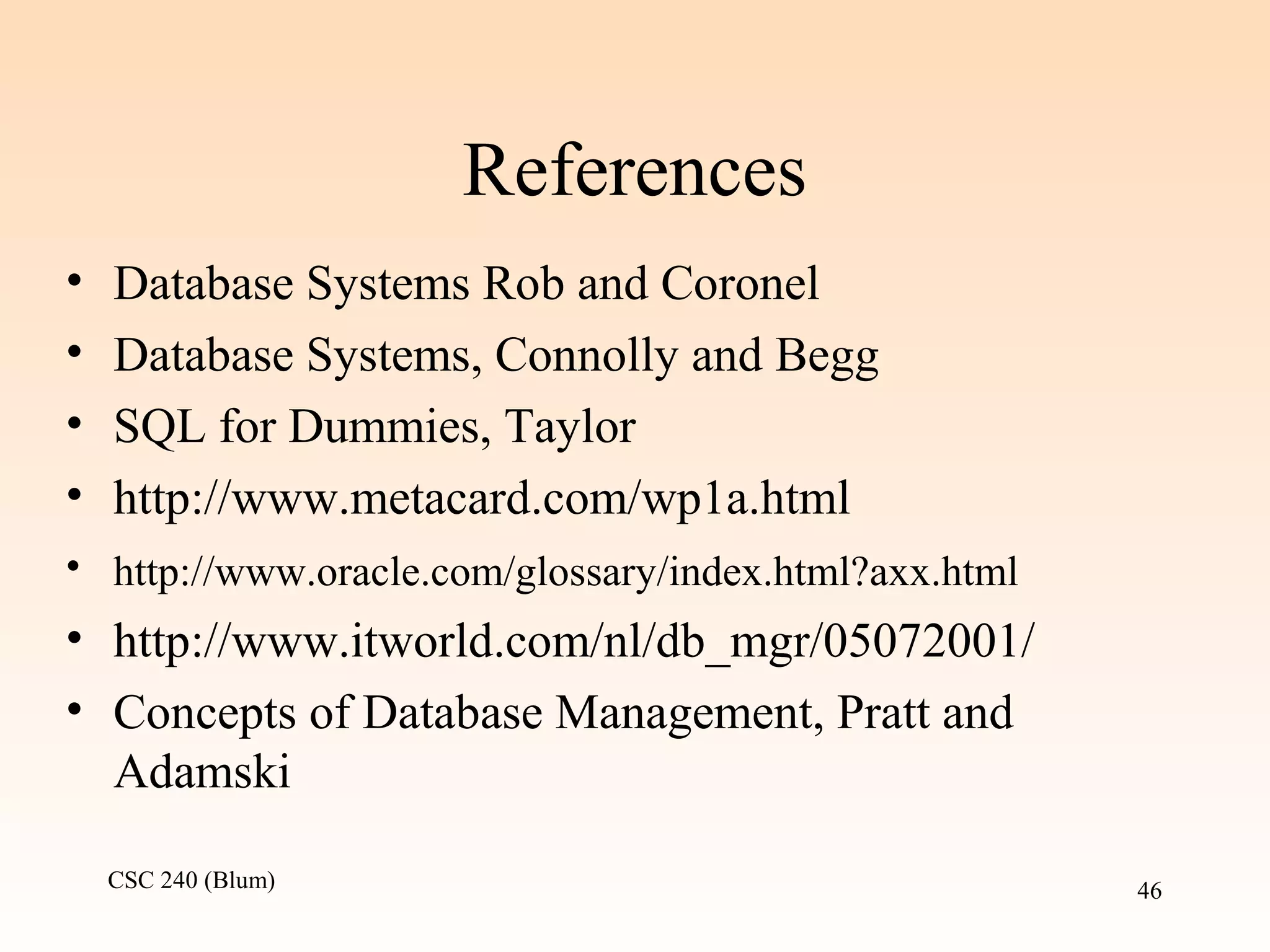 CSC 240 (Blum) 46
References
• Database Systems Rob and Coronel
• Database Systems, Connolly and Begg
• SQL for Dummies, Taylor
• http://www.metacard.com/wp1a.html
• http://www.oracle.com/glossary/index.html?axx.html
• http://www.itworld.com/nl/db_mgr/05072001/
• Concepts of Database Management, Pratt and
Adamski
 