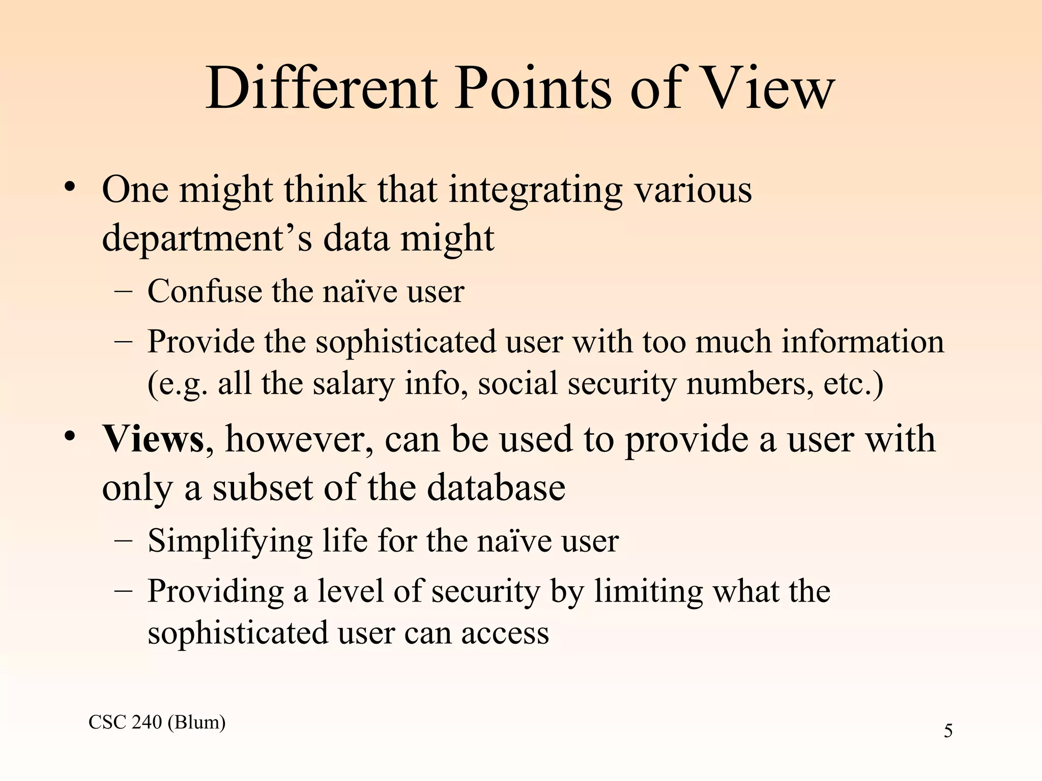 CSC 240 (Blum) 5
Different Points of View
• One might think that integrating various
department’s data might
– Confuse the naïve user
– Provide the sophisticated user with too much information
(e.g. all the salary info, social security numbers, etc.)
• Views, however, can be used to provide a user with
only a subset of the database
– Simplifying life for the naïve user
– Providing a level of security by limiting what the
sophisticated user can access
 