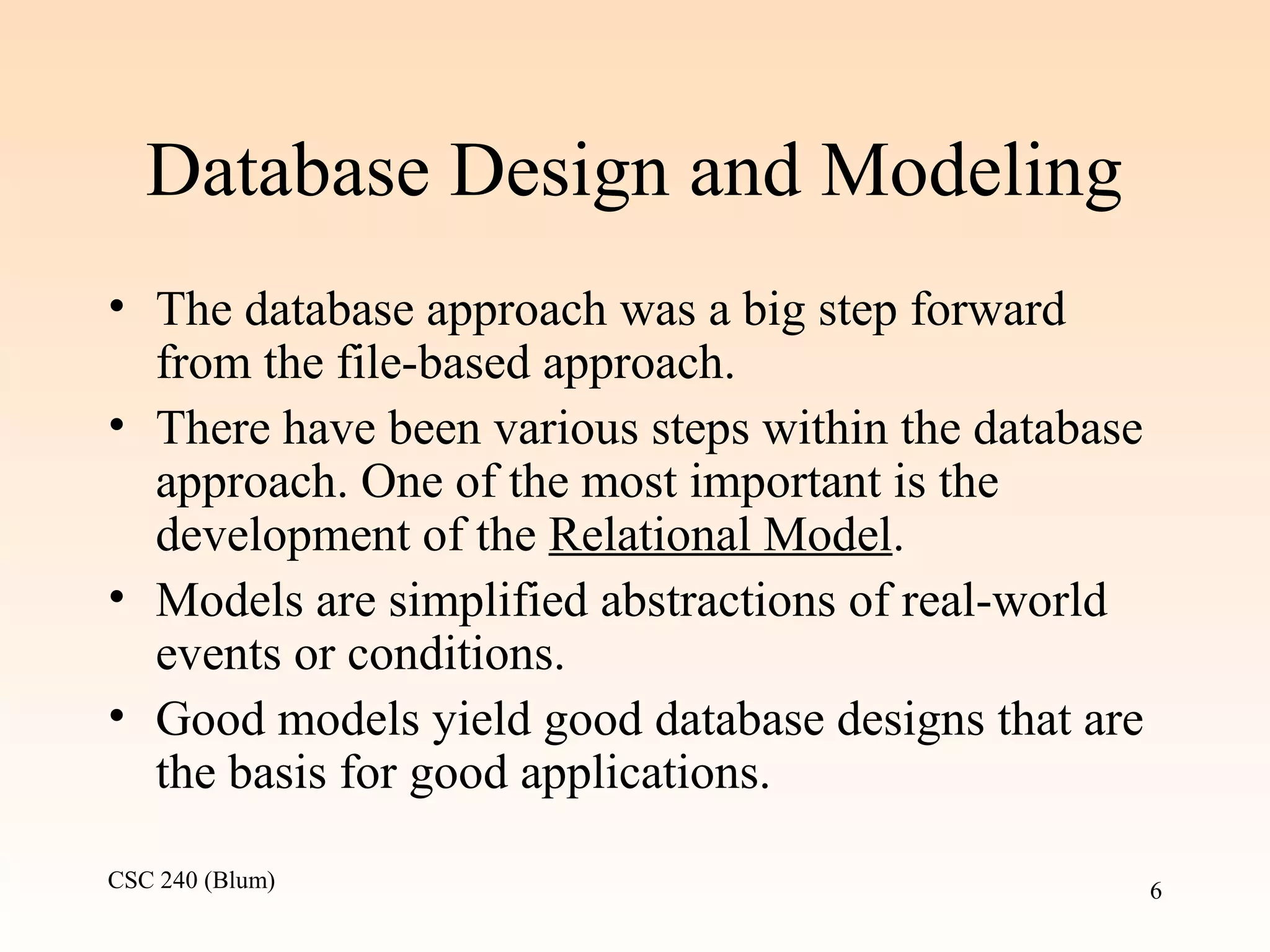 CSC 240 (Blum) 6
Database Design and Modeling
• The database approach was a big step forward
from the file-based approach.
• There have been various steps within the database
approach. One of the most important is the
development of the Relational Model.
• Models are simplified abstractions of real-world
events or conditions.
• Good models yield good database designs that are
the basis for good applications.
 
