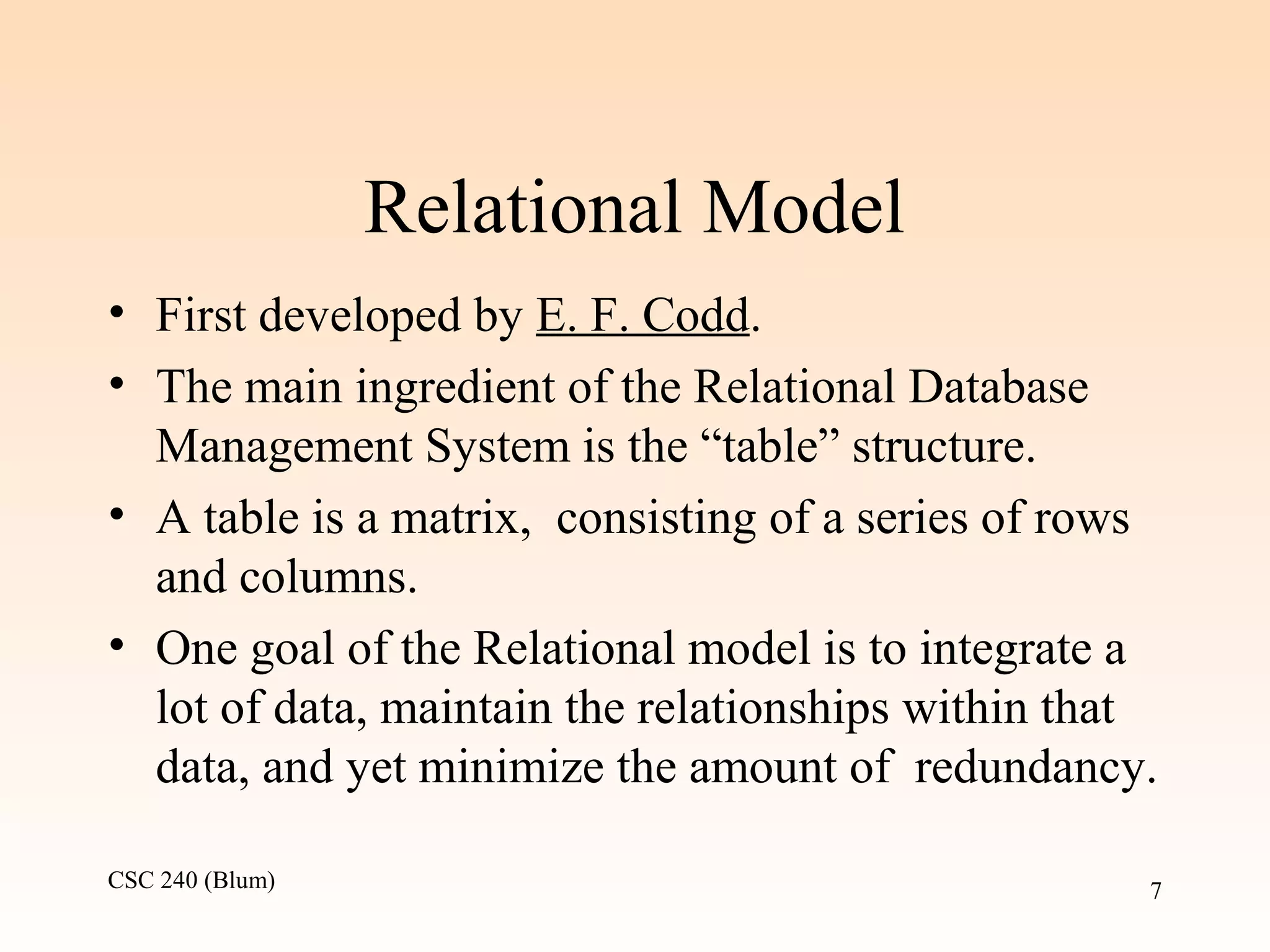 CSC 240 (Blum) 7
Relational Model
• First developed by E. F. Codd.
• The main ingredient of the Relational Database
Management System is the “table” structure.
• A table is a matrix, consisting of a series of rows
and columns.
• One goal of the Relational model is to integrate a
lot of data, maintain the relationships within that
data, and yet minimize the amount of redundancy.
 