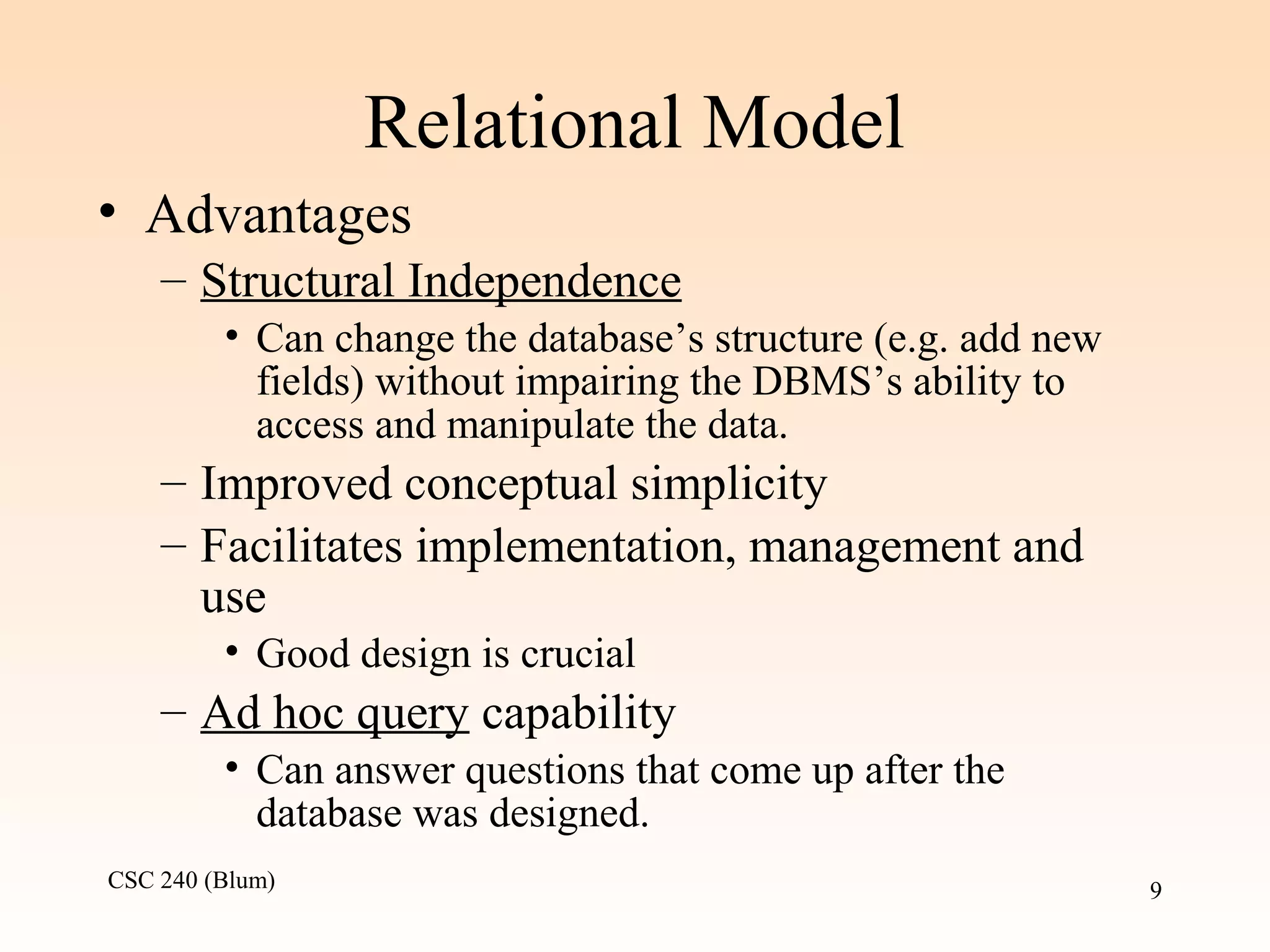 CSC 240 (Blum) 9
Relational Model
• Advantages
– Structural Independence
• Can change the database’s structure (e.g. add new
fields) without impairing the DBMS’s ability to
access and manipulate the data.
– Improved conceptual simplicity
– Facilitates implementation, management and
use
• Good design is crucial
– Ad hoc query capability
• Can answer questions that come up after the
database was designed.
 