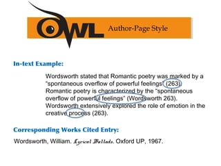 In-text Example:
Corresponding Works Cited Entry:
Author-Page Style
Wordsworth, William. Lyrical Ballads. Oxford UP, 1967.
Wordsworth stated that Romantic poetry was marked by a
“spontaneous overflow of powerful feelings” (263).
Romantic poetry is characterized by the “spontaneous
overflow of powerful feelings” (Wordsworth 263).
Wordsworth extensively explored the role of emotion in the
creative process (263).
 