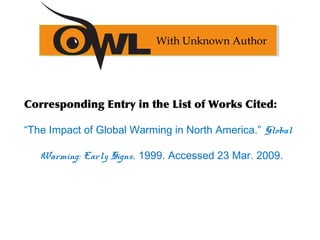 Corresponding Entry in the List of Works Cited:
“The Impact of Global Warming in North America.” Global
Warming: Early Signs. 1999. Accessed 23 Mar. 2009.
With Unknown Author
 