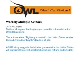 Work by Multiple Authors
In-text Examples:
Smith et al. argues that tougher gun control is not needed in the
United States (76).
The authors state: “Tighter gun control in the United States erodes
Second Amendment rights” (Smith et al. 76).
A 2016 study suggests that stricter gun control in the United States
will significantly prevent accidental shootings (Strong and Ellis 23).
Other In-Text Citations 2
 