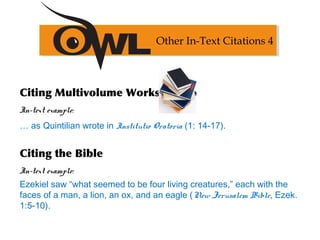 Citing Multivolume Works
In-text example:
… as Quintilian wrote in Institutio Oratoria (1: 14-17).
Citing the Bible
In-text example:
Ezekiel saw “what seemed to be four living creatures,” each with the
faces of a man, a lion, an ox, and an eagle (New Jerusalem Bible, Ezek.
1:5-10).
Other In-Text Citations 4
 