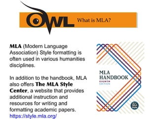 MLA (Modern Language
Association) Style formatting is
often used in various humanities
disciplines.
In addition to the handbook, MLA
also offers The MLA Style
Center, a website that provides
additional instruction and
resources for writing and
formatting academic papers.
https://style.mla.org/
What is MLA?
 