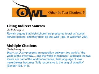 Citing Indirect Sources
In-text example:
Ravitch argues that high schools are pressured to act as “social
service centers, and they don't do that well” (qtd. in Weisman 259).
Multiple Citations
In-text example:
Romeo and Juliet presents an opposition between two worlds: “the
world of the everyday… and the world of romance.” Although the two
lovers are part of the world of romance, their language of love
nevertheless becomes “fully responsive to the tang of actuality”
(Zender 138, 141).
Other In-Text Citations 5
 
