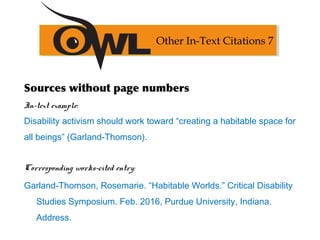 Sources without page numbers
In-text example:
Disability activism should work toward “creating a habitable space for
all beings” (Garland-Thomson).
Corresponding works-cited entry:
Garland-Thomson, Rosemarie. “Habitable Worlds.” Critical Disability
Studies Symposium. Feb. 2016, Purdue University, Indiana.
Address.
Other In-Text Citations 7
 