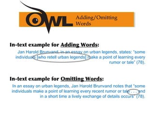Adding/Omitting
Words
In-text example for Adding Words:
Jan Harold Brunvand, in an essay on urban legends, states: “some
individuals [who retell urban legends] make a point of learning every
rumor or tale” (78).
In-text example for Omitting Words:
In an essay on urban legends, Jan Harold Brunvand notes that “some
individuals make a point of learning every recent rumor or tale . . . and
in a short time a lively exchange of details occurs” (78).
 