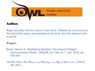 Author.
Begin the entry with the author’s last name, followed by a comma and
the rest of the name, as presented in the work. End this element with
a period.
 
Examples:
Baron, Naomi S. “Redefining Reading: The Impact of Digital
Communication Media.” PMLA, vol. 128, no. 1, Jan. 2013, pp.
193-200.
Jacobs, Alan. The Pleasures of Reading in an Age of Distraction. Oxford
UP, 2011.
Works-cited List:
Author
 