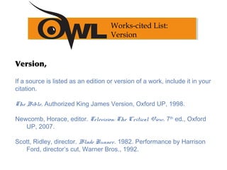 Version,
If a source is listed as an edition or version of a work, include it in your
citation.
 
The Bible. Authorized King James Version, Oxford UP, 1998.
 
Newcomb, Horace, editor. Television: The Critical View. 7th
ed., Oxford
UP, 2007.
Scott, Ridley, director. Blade Runner. 1982. Performance by Harrison
Ford, director’s cut, Warner Bros., 1992.
Works-cited List:
Version
 