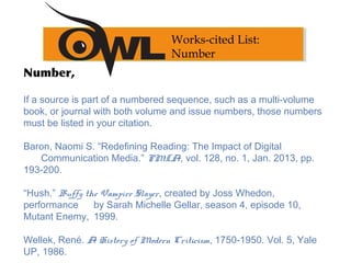 Number,
If a source is part of a numbered sequence, such as a multi-volume
book, or journal with both volume and issue numbers, those numbers
must be listed in your citation.
 
Baron, Naomi S. “Redefining Reading: The Impact of Digital
Communication Media.” PMLA, vol. 128, no. 1, Jan. 2013, pp.
193-200.
 
“Hush.” Buffy the Vampire Slayer, created by Joss Whedon,
performance by Sarah Michelle Gellar, season 4, episode 10,
Mutant Enemy, 1999.
 
Wellek, René. A History of Modern Criticism, 1750-1950. Vol. 5, Yale
UP, 1986.
Works-cited List:
Number
 