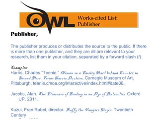 Publisher,
The publisher produces or distributes the source to the public. If there
is more than one publisher, and they are all are relevant to your
research, list them in your citation, separated by a forward slash (/).
Examples: 
Harris, Charles “Teenie.” Woman in a Paisley Shirt behind Counter in
Record Store. Teenie Harris Archive, Carnegie Museum of Art,
Pittsburgh, teenie.cmoa.org/interactive/index.html#date08.
 
Jacobs, Alan. The Pleasures of Reading in an Age of Distraction. Oxford
UP, 2011.
 
Kuzui, Fran Rubel, director. Buffy the Vampire Slayer. Twentieth
Century
Works-cited List:
Publisher
 