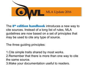 The 8th
edition handbook introduces a new way to
cite sources. Instead of a long list of rules, MLA
guidelines are now based on a set of principles that
may be used to cite any type of source.
The three guiding principles:
1.Cite simple traits shared by most works.
2.Remember that there is more than one way to cite
the same source.
3.Make your documentation useful to readers.
MLA Update 2016
 