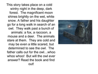 This story takes place on a cold
wintry night in the deep, dark
forest. The magnificent moon
shines brightly on the wet, white
snow. A father and his daughter
go for a long walk in search of an
owl. They walk past a bunch of
animals: a fox, a raccoon, a
mouse and a deer. The animals
stare at them. They are cold and
may be even a little scared, but
determined to see the owl. The
father calls out for the owl…whoo
whoo whoo! But will the owl ever
answer? Read the book and find
out!

 