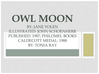 OWL MOON
BY: JANE YOLEN
ILLUSTRATED: JOHN SCHOENHERR
PUBLISHED: 1987; PHILOMEL BOOKS
CALDECOTT MEDAL: 1988
BY: TONIA RAY

 