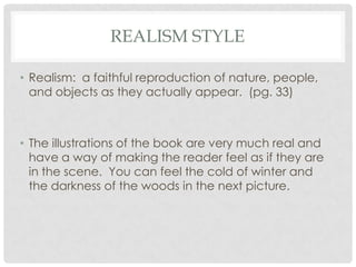 REALISM STYLE
• Realism: a faithful reproduction of nature, people,
and objects as they actually appear. (pg. 33)

• The illustrations of the book are very much real and
have a way of making the reader feel as if they are
in the scene. You can feel the cold of winter and
the darkness of the woods in the next picture.

 