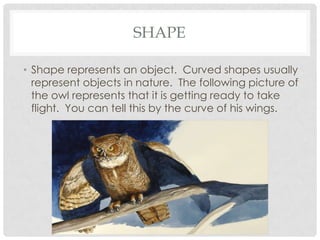 SHAPE
• Shape represents an object. Curved shapes usually
represent objects in nature. The following picture of
the owl represents that it is getting ready to take
flight. You can tell this by the curve of his wings.

 