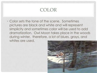 COLOR
• Color sets the tone of the scene. Sometimes
pictures are black and white and will represent
simplicity and sometimes color will be used to add
dramatization. Owl Moon takes place in the woods
during winter, therefore, a lot of blues, grays, and
whites are used.

 