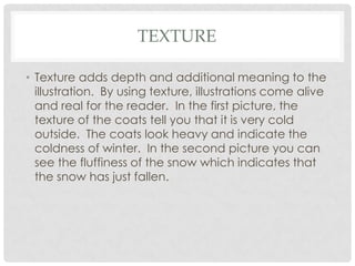 TEXTURE
• Texture adds depth and additional meaning to the
illustration. By using texture, illustrations come alive
and real for the reader. In the first picture, the
texture of the coats tell you that it is very cold
outside. The coats look heavy and indicate the
coldness of winter. In the second picture you can
see the fluffiness of the snow which indicates that
the snow has just fallen.

 