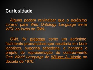 Curiosidade
  Alguns podem reivindicar que o acrônimo
correto para Web Ontology Language seria
WOL ao invés de OWL.

   OWL foi proposto como um acrônimo
facilmente pronunciável que resultaria em bons
logotipos, sugeriria sabedoria, e honraria o
projeto de representação do conhecimento
One World Language de William A. Martin na
década de 1970.
 