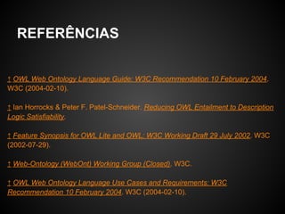 REFERÊNCIAS


↑ OWL Web Ontology Language Guide: W3C Recommendation 10 February 2004.
W3C (2004-02-10).

↑ Ian Horrocks & Peter F. Patel-Schneider. Reducing OWL Entailment to Description
Logic Satisfiability.

↑ Feature Synopsis for OWL Lite and OWL: W3C Working Draft 29 July 2002. W3C
(2002-07-29).

↑ Web-Ontology (WebOnt) Working Group (Closed). W3C.

↑ OWL Web Ontology Language Use Cases and Requirements: W3C
Recommendation 10 February 2004. W3C (2004-02-10).
 