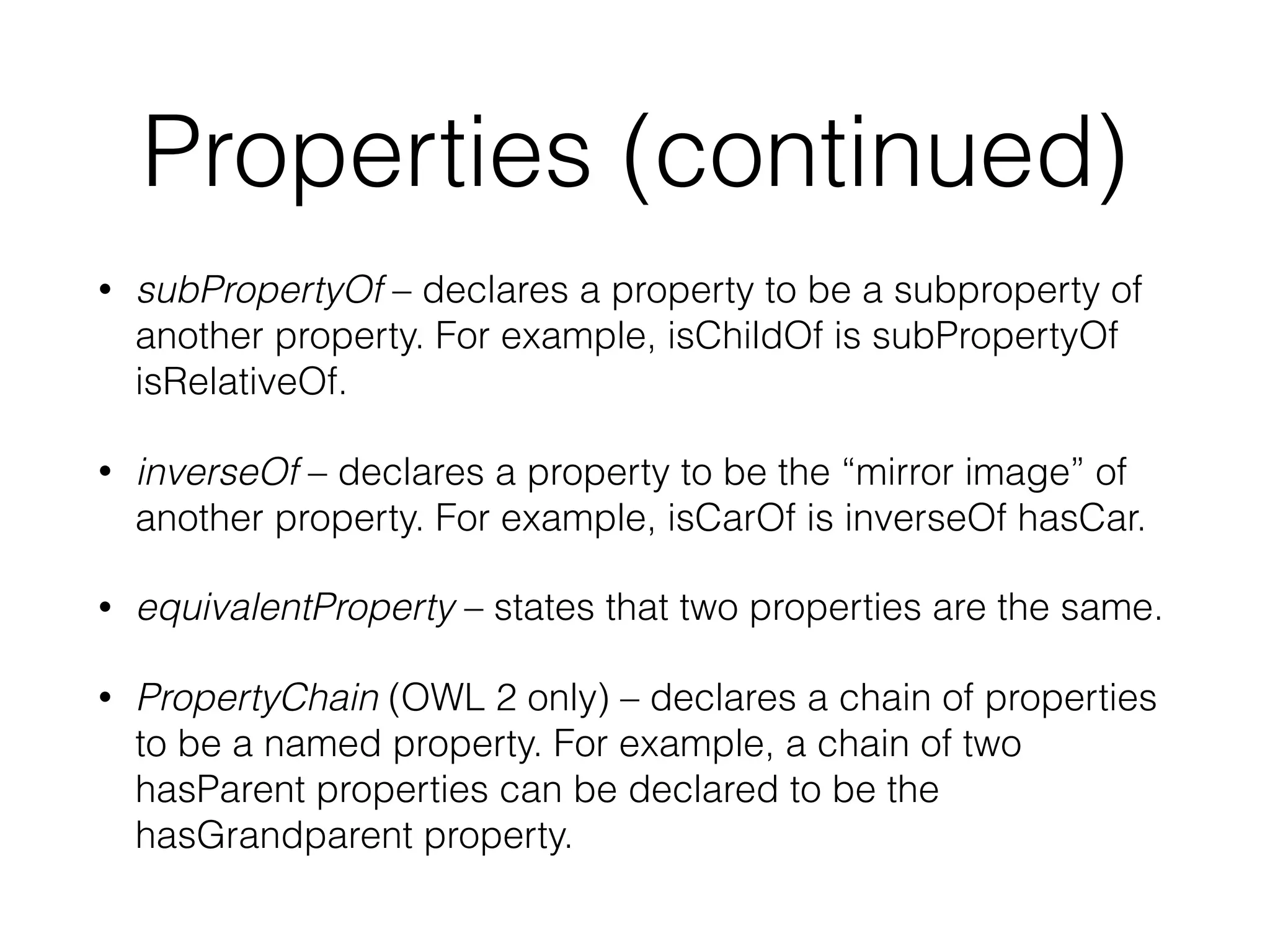 Properties (continued)
• subPropertyOf – declares a property to be a subproperty of
another property. For example, isChildOf is subPropertyOf
isRelativeOf.
• inverseOf – declares a property to be the “mirror image” of
another property. For example, isCarOf is inverseOf hasCar.
• equivalentProperty – states that two properties are the same.
• PropertyChain (OWL 2 only) – declares a chain of properties
to be a named property. For example, a chain of two
hasParent properties can be declared to be the
hasGrandparent property.
 