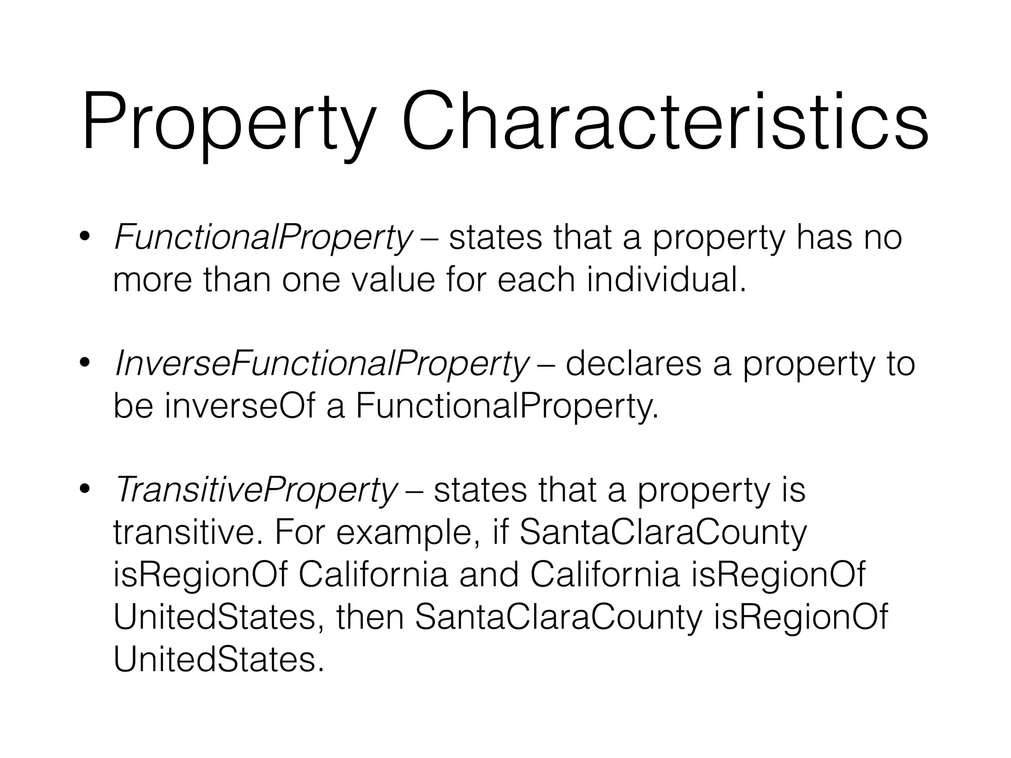 Property Characteristics
• FunctionalProperty – states that a property has no
more than one value for each individual.
• InverseFunctionalProperty – declares a property to
be inverseOf a FunctionalProperty.
• TransitiveProperty – states that a property is
transitive. For example, if SantaClaraCounty
isRegionOf California and California isRegionOf
UnitedStates, then SantaClaraCounty isRegionOf
UnitedStates.
 
