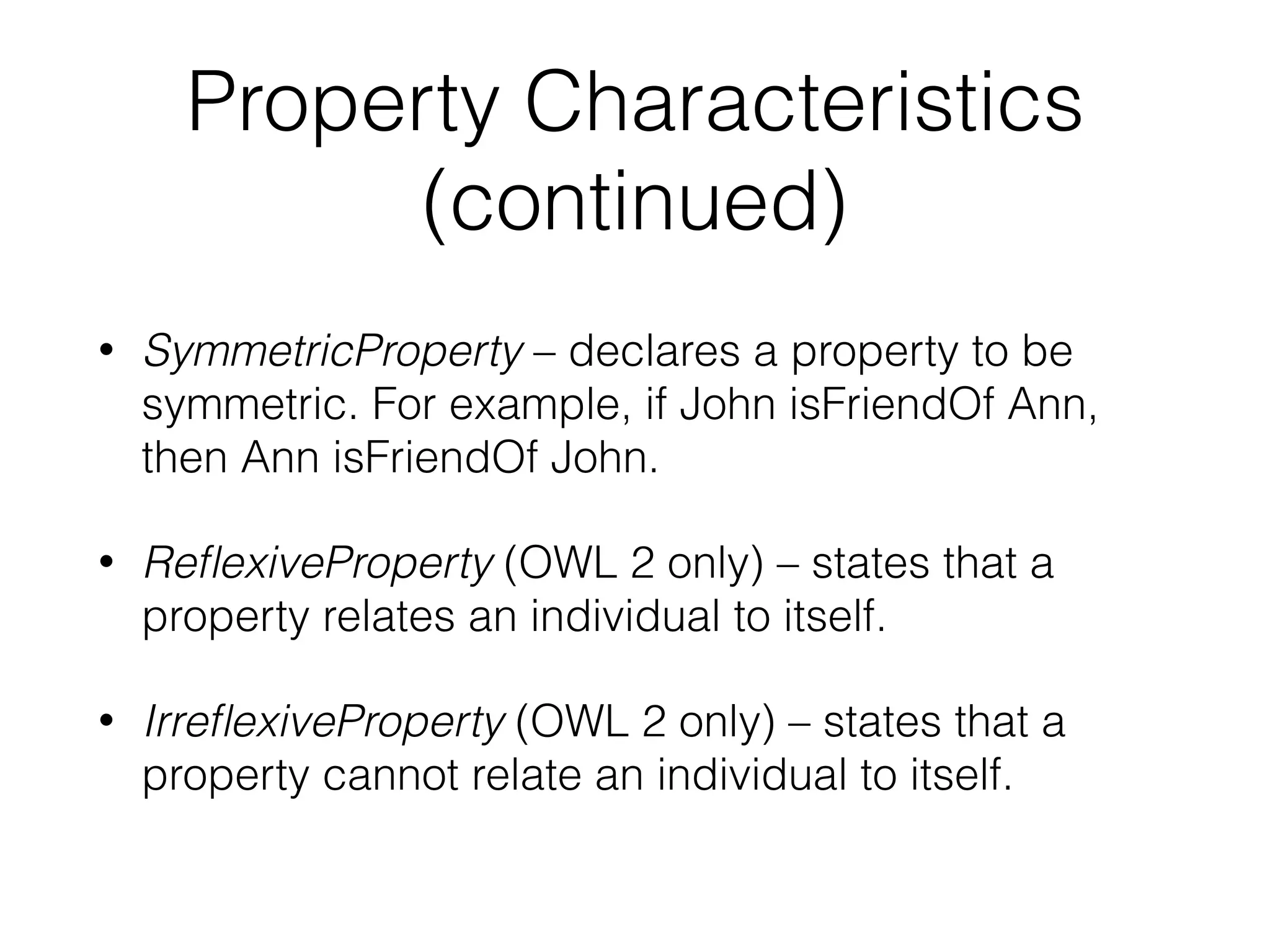 Property Characteristics
(continued)
• SymmetricProperty – declares a property to be
symmetric. For example, if John isFriendOf Ann,
then Ann isFriendOf John.
• ReﬂexiveProperty (OWL 2 only) – states that a
property relates an individual to itself.
• IrreﬂexiveProperty (OWL 2 only) – states that a
property cannot relate an individual to itself.
 