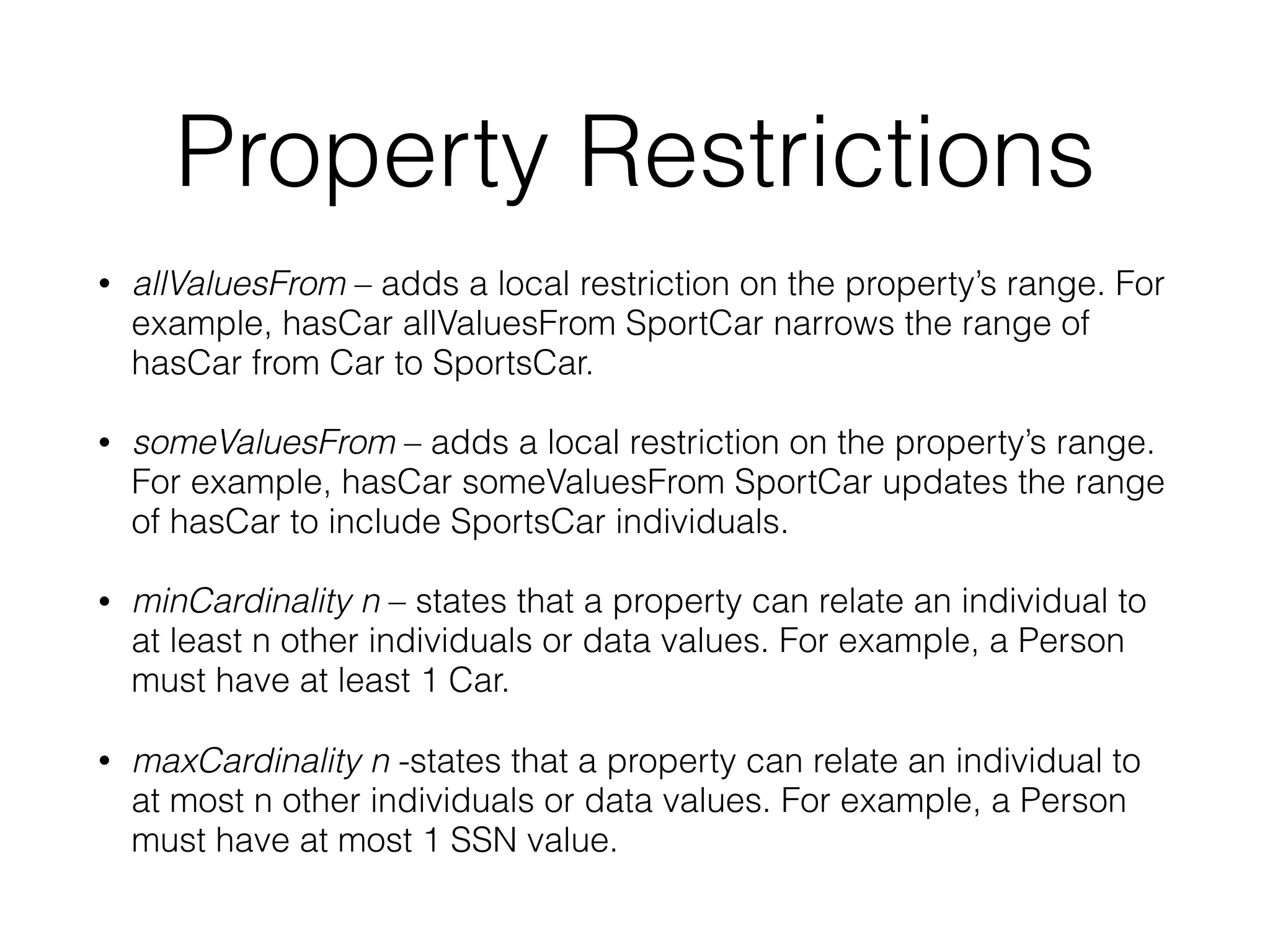 Property Restrictions
• allValuesFrom – adds a local restriction on the property’s range. For
example, hasCar allValuesFrom SportCar narrows the range of
hasCar from Car to SportsCar.
• someValuesFrom – adds a local restriction on the property’s range.
For example, hasCar someValuesFrom SportCar updates the range
of hasCar to include SportsCar individuals.
• minCardinality n – states that a property can relate an individual to
at least n other individuals or data values. For example, a Person
must have at least 1 Car.
• maxCardinality n -states that a property can relate an individual to
at most n other individuals or data values. For example, a Person
must have at most 1 SSN value.
 
