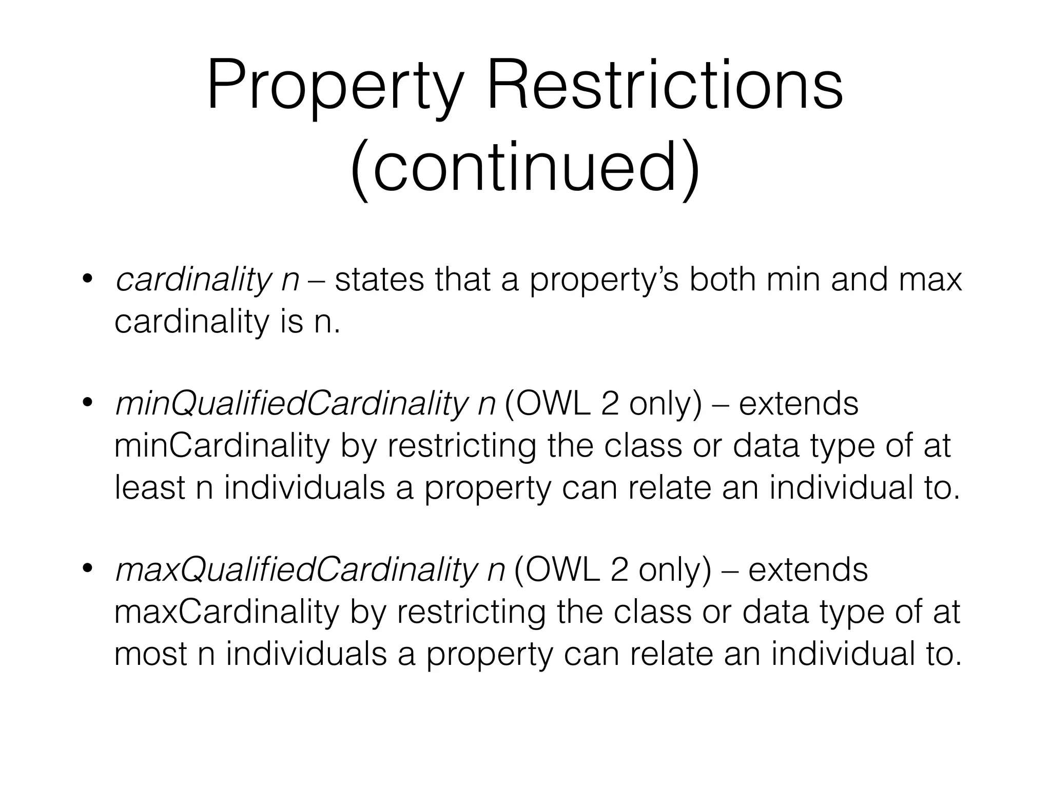 Property Restrictions
(continued)
• cardinality n – states that a property’s both min and max
cardinality is n.
• minQualiﬁedCardinality n (OWL 2 only) – extends
minCardinality by restricting the class or data type of at
least n individuals a property can relate an individual to.
• maxQualiﬁedCardinality n (OWL 2 only) – extends
maxCardinality by restricting the class or data type of at
most n individuals a property can relate an individual to.
 